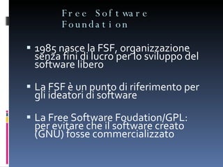 Free Software Foundation 1985 nasce la FSF, organizzazione senza fini di lucro per lo sviluppo del software libero La FSF è un punto di riferimento per gli ideatori di software La Free Software Foudation/GPL: per evitare che il software creato (GNU) fosse commercializzato  