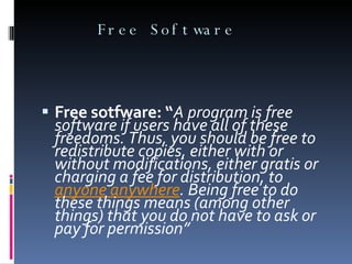 Free Software Free sotfware: “ A program is free software if users have all of these freedoms. Thus, you should be free to redistribute copies, either with or without modifications, either gratis or charging a fee for distribution, to  anyone   anywhere . Being free to do these things means (among other things) that you do not have to ask or pay for permission” 