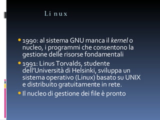 Linux 1990: al sistema GNU manca il  kernel  o nucleo, i programmi che consentono la gestione delle risorse fondamentali 1991: Linus Torvalds, studente dell’Università di Helsinki, sviluppa un sistema operativo (Linux) basato su UNIX e distribuito gratuitamente in rete. Il nucleo di gestione dei file è pronto 