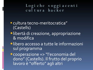 Logiche soggiacenti cultura hacker  cultura tecno-meritocratica” (Castells) libertà di creazione, appropriazione & modifica libero accesso a tutte le informazioni sul programma cooperazione => “l’economia del dono” (Castells). Il frutto del proprio lavoro è “offerto” agli altri 