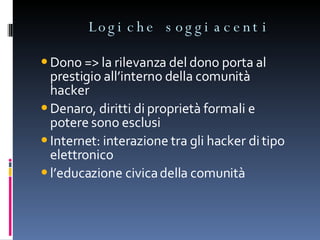 Logiche soggiacenti  Dono => la rilevanza del dono porta al prestigio all’interno della comunità hacker Denaro, diritti di proprietà formali e potere sono esclusi Internet: interazione tra gli hacker di tipo elettronico l’educazione civica della comunità 
