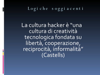 Logiche soggiacenti  La cultura hacker è “una cultura di creatività tecnologica fondata su libertà, cooperazione, reciprocità, informalità” (Castells) 