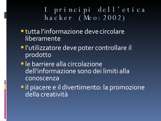 I principi dell’etica hacker (Meo:2002) tutta l’informazione deve circolare liberamente l’utilizzatore deve poter controllare il prodotto le barriere alla circolazione dell’informazione sono dei limiti alla conoscenza il piacere e il divertimento: la promozione della creatività 