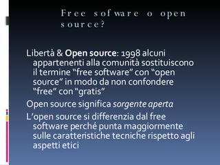 Free sofware o open source? Libertà &  Open source : 1998 alcuni appartenenti alla comunità sostituiscono il termine “free software” con “open source” in modo da non confondere “free” con “gratis” Open source significa  sorgente aperta L’open source si differenzia dal free software perché punta maggiormente sulle caratteristiche tecniche rispetto agli aspetti etici 