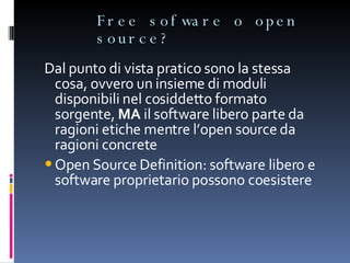 Free sofware o open source? Dal punto di vista pratico sono la stessa cosa, ovvero un insieme di moduli disponibili nel cosiddetto formato sorgente,  MA  il software libero parte da ragioni etiche mentre l’open source da ragioni concrete Open Source Definition: software libero e software proprietario possono coesistere 