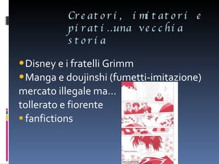 Creatori, imitatori e pirati…una vecchia storia Disney e i fratelli Grimm Manga e doujinshi (fumetti-imitazione)  mercato illegale ma… tollerato e fiorente fanfictions 