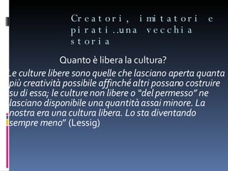 Creatori, imitatori e pirati…una vecchia storia Quanto è libera la cultura?  “ Le culture libere sono quelle che lasciano aperta quanta più creatività possibile affinché altri possano costruire su di essa; le culture non libere o “del permesso” ne lasciano disponibile una quantità assai minore. La nostra era una cultura libera. Lo sta diventando sempre meno ” (Lessig) 