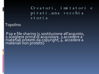 Creatori, imitatori e pirati…una vecchia storia Topolino P2p e file sharing (1.sostituzione all’acquisto, 2.scegliere prima di acquistare, 3.accedere a materiali protetti da copyright, 4. accedere a materiali non protetti) 