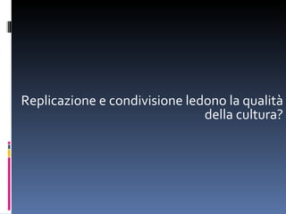 Replicazione e condivisione ledono la qualità della cultura? 