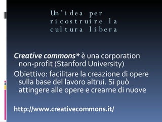 Un’idea per ricostruire la cultura libera Creative commons*  è una corporation non-profit (Stanford University) Obiettivo: facilitare la creazione di opere sulla base del lavoro altrui. Si può attingere alle opere e crearne di nuove http://www.creativecommons.it/ 