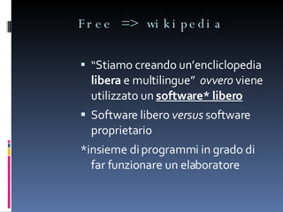 Free => wikipedia “ Stiamo creando un’encliclopedia  libera  e multilingue”  ovvero  viene utilizzato un  software* libero Software libero  versus  software proprietario *insieme di programmi in grado di far funzionare un elaboratore 
