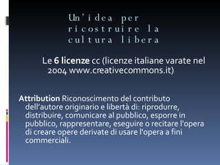 Un’idea per ricostruire la cultura libera Le  6 licenze  cc (licenze italiane varate nel 2004 www.creativecommons.it) Attribution  Riconoscimento del contributo dell’autore originario e libertà di: riprodurre, distribuire, comunicare al pubblico, esporre in pubblico, rappresentare, eseguire o recitare l'opera di creare opere derivate di usare l'opera a fini commerciali.  