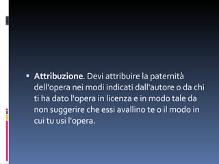 Attribuzione . Devi attribuire la paternità dell'opera nei modi indicati dall'autore o da chi ti ha dato l'opera in licenza e in modo tale da non suggerire che essi avallino te o il modo in cui tu usi l'opera. 