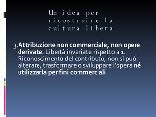 Un’idea per ricostruire la cultura libera 3. Attribuzione non commerciale, non opere derivate . Libertà invariate rispetto a 1. Riconoscimento del contributo, non si può alterare, trasformare o sviluppare l’opera  né utilizzarla per fini commerciali 