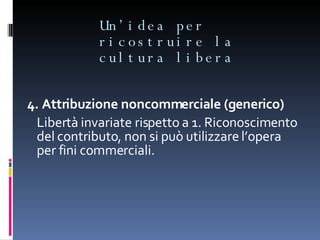 Un’idea per ricostruire la cultura libera 4. Attribuzione noncommerciale (generico) Libertà invariate rispetto a 1. Riconoscimento del contributo, non si può utilizzare l’opera per fini commerciali.  