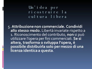 Un’idea per ricostruire la cultura libera 5.  Attribuzione non commerciale. Condividi allo stesso modo.  Libertà invariate rispetto a 1. Riconoscimento del contributo,  non  si può utilizzare l’opera per fini commerciali.  Se si altera, trasforma o sviluppa l’opera, è possibile distribuirla solo per mezzo di una licenza identica a questa . 