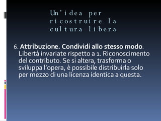 Un’idea per ricostruire la cultura libera 6.  Attribuzione. Condividi allo stesso modo .  Libertà invariate rispetto a 1. Riconoscimento del contributo. Se si altera, trasforma o sviluppa l’opera, è possibile distribuirla solo per mezzo di una licenza identica a questa. 