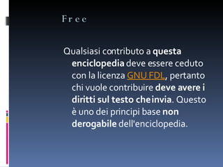 Free Qualsiasi contributo a  questa enciclopedia  deve essere ceduto con la licenza  GNU FDL , pertanto chi vuole contribuire  deve avere i diritti sul testo che invia . Questo è uno dei principi base  non derogabile  dell'enciclopedia. 