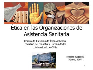 Ética en las Organizaciones de Asistencia Sanitaria Centro de Estudios de Ética Aplicada  Facultad de Filosofía y Humanidades Universidad de Chile Teodoro Wigodski Agosto, 2007                                                                                                                 