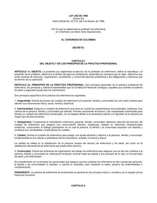 LEY 266 DE 1996
                                                          (Enero 25)
                                     Diario Oficial No. 42.710, del 5 de febrero de 1996


                                    Por la cual se reglamenta la profesión de enfermería
                                        en Colombia y se dictan otras disposiciones.


                                              EL CONGRESO DE COLOMBIA


                                                         DECRETA:




                                                 CAPITULO I.
                         DEL OBJETO Y DE LOS PRINCIPIOS DE LA PRACTICA PROFESIONAL


ARTICULO 1o. OBJETO. La presente Ley reglamenta el ejercicio de la profesión de enfermería, define la naturaleza y el
propósito de la profesión, determina el ámbito del ejercicio profesional, desarrolla los principios que la rigen, determina sus
entes rectores de dirección, organización, acreditación y control del ejercicio profesional y las obligaciones y derechos que
se derivan de su aplicación.

ARTICULO 2o. PRINCIPIOS DE LA PRACTICA PROFESIONAL. Son principios generales de la práctica profesional de
enfermería, los principios y valores fundamentales que la Constitución Nacional consagra y aquellos que orientan el sistema
de salud y seguridad social para los colombianos.

Son principios específicos de la práctica de enfermería los siguientes:

1. Integralidad. Orienta el proceso de cuidado de enfermería a la persona, familia y comunidad con una visión unitaria para
atender sus dimensiones física, social, mental y espiritual.

2. Individualidad. Asegura un cuidado de enfermería que tiene en cuenta las características socioculturales, históricas y los
valores de la persona, familia y comunidad que atiende. Permite comprender el entorno y las necesidades individuales para
brindar un cuidado de enfermería humanizado, con el respeto debido a la diversidad cultural y la dignidad de la persona sin
ningún tipo de discriminación.

3. Dialogicidad. Fundamenta la interrelación enfermera_paciente, familia, comunidad, elemento esencial del proceso del
cuidado de enfermería que asegura una comunicación efectiva, respetuosa, basada en relaciones interpersonales
simétricas, conducentes al diálogo participativo en el cual la persona, la familia y la comunidad expresan con libertad y
confianza sus necesidades y expectativas de cuidado.

4. Calidad. Orienta el cuidado de enfermería para prestar una ayuda eficiente y efectiva a la persona, familia y comunidad,
fundamentada en los valores y estándares técnico-científicos, sociales, humanos y éticos.

La calidad se refleja en la satisfacción de la persona usuaria del servicio de enfermería y de salud, así como en la
satisfacción del personal de enfermería que presta dicho servicio.

5. Continuidad. Orienta las dinámicas de organización del trabajo de enfermería para asegurar que se den los cuidados a la
persona, familia y comunidad sin interrupción temporal, durante todas las etapas y los procesos de la vida, en los períodos
de salud y de enfermedad.

Se complementa con el principio de oportunidad que asegura que los cuidados de enfermería se den cuando las personas,
la familia y las comunidades lo solicitan, o cuando lo necesitan, para mantener la salud, prevenir las enfermedades o
complicaciones.

PARAGRAFO. La práctica de enfermería se fundamenta en general en los principios éticos y morales y en el respeto de los
Derechos Humanos.



                                                        CAPITULO II.
 