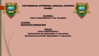 UNIVERSIDAD AUTÓNOMA AGRARIA ANTONIO
NARRO
MATERIA:
ÉTICA PROFESIONAL Y DE VALORES
ALUMNO:
BENEDICTO TORRES HDZ
TEMAS:
ETICA PROFESIONAL
DEFINICIÓN DE PROFESIÓN Y VOCACION
DIFERENCIAS ENTRE PROFESIÓN Y VACACION.
 