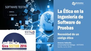 La Ética en la
Ingeniería de
Software de
Pruebas
Necesidad de un
código ético
Antonio Vallecillo
Universidad de Málaga - SISTEDES
Sevilla, Junio 2016
1
 
