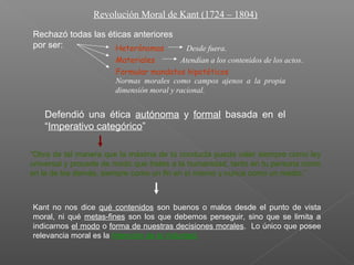 Revolución Moral de Kant (1724 – 1804)
Rechazó todas las éticas anteriores
por ser: Heterónomas
Materiales
Formular mandatos hipotéticos
Desde fuera.
Atendían a los contenidos de los actos.
Normas morales como campos ajenos a la propia
dimensión moral y racional.
Defendió una ética autónoma y formal basada en el
“Imperativo categórico”
“Obra de tal manera que la máxima de tú conducta pueda valer siempre como ley
universal y procede de modo que trates a la humanidad, tanto en tu persona como
en la de los demás, siempre como un fin en sí mismo y nunca como un medio.”
Kant no nos dice qué contenidos son buenos o malos desde el punto de vista
moral, ni qué metas-fines son los que debemos perseguir, sino que se limita a
indicarnos el modo o forma de nuestras decisiones morales. Lo único que posee
relevancia moral es la Intención de la Voluntad.
 