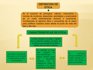 DEFINICION DE
ETICA
Es el conjunto de principios, valores, costumbres y
normas de conducta, adquiridos, asimilados y practicados
de un modo estrictamente racional o consciente.
Corresponde al ejercicio libre y consciente de la razón
para justificar nuestros actos desde el punto de vista del
bien y del mal.
CARACTERISTICAS DE ETICA
La ética estudia la bondad o maldad
de la conducta humana, por tanto, es
la ciencia que estudia la bondad o
maldad de los actos humanos.
Es racional, ya que
está basada en
una metodología
lógica, porque sigue
una secuencia,
iniciando por la
inteligencia, luego la
voluntad y su punto
culminante la libertad.
Es práctica, ya que es
funcional y por lo tanto
congruente la propia
personalidad.
Es normativa,
porque establece su
propio carácter por
medio de normas o
leyes personales.
 
