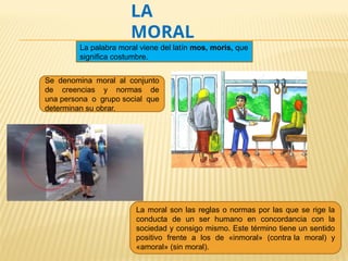 LA
MORAL
Se denomina moral al conjunto
de creencias y normas de
una persona o grupo social que
determinan su obrar.
La moral son las reglas o normas por las que se rige la
conducta de un ser humano en concordancia con la
sociedad y consigo mismo. Este término tiene un sentido
positivo frente a los de «inmoral» (contra la moral) y
«amoral» (sin moral).
La palabra moral viene del latín mos, moris, que
significa costumbre.
 