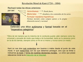 Revolución Moral de Kant (1724 – 1804)
Rechazó todas las éticas anteriores
por ser: Heterónomas
Materiales
Formular mandatos hipotéticos
Desde fuera.
Atendían a los contenidos de los actos.
Normas morales como campos ajenos a la propia
dimensión moral y racional.
Defendió una ética autónoma y formal basada en el
“Imperativo categórico”
“Obra de tal manera que la máxima de tú conducta pueda valer siempre como ley
universal y procede de modo que trates a la humanidad, tanto en tu persona como
en la de los demás, siempre como un fin en sí mismo y nunca como un medio.”
Kant no nos dice qué contenidos son buenos o malos desde el punto de vista
moral, ni qué metas-fines son los que debemos perseguir, sino que se limita a
indicarnos el modo o forma de nuestras decisiones morales. Lo único que posee
relevancia moral es la Intención de la Voluntad.
 