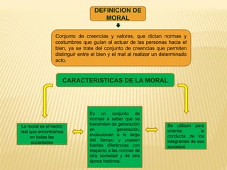 DEFINICION DE
MORAL
Conjunto de creencias y valores, que dictan normas y
costumbres que guían el actuar de las personas hacia el
bien, ya se trate del conjunto de creencias que permiten
distinguir entre el bien y el mal al realizar un determinado
acto.
CARACTERISTICAS DE LA MORAL
Es un conjunto de
normas a saber que se
transmiten de generación
en generación,
evolucionan a lo largo
del tiempo y poseen
fuertes diferencias con
respecto a las normas de
otra sociedad y de otra
época histórica.
La moral es el hecho
real que encontramos
en todas las
sociedades
Se utilizan para
orientar la
conducta de los
integrantes de esa
sociedad
 