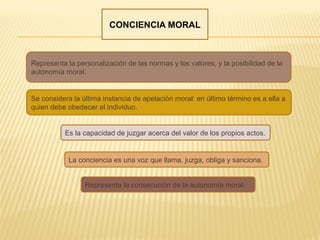 CONCIENCIA MORAL
Representa la personalización de las normas y los valores, y la posibilidad de la
autonomía moral.
Es la capacidad de juzgar acerca del valor de los propios actos.
Se considera la última instancia de apelación moral: en último término es a ella a
quien debe obedecer el individuo.
Representa la consecución de la autonomía moral.
La conciencia es una voz que llama, juzga, obliga y sanciona.
 