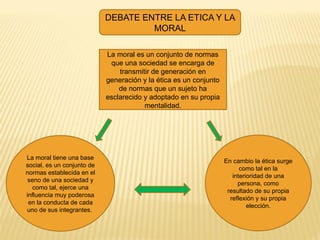 DEBATE ENTRE LA ETICA Y LA
MORAL
La moral tiene una base
social, es un conjunto de
normas establecida en el
seno de una sociedad y
como tal, ejerce una
influencia muy poderosa
en la conducta de cada
uno de sus integrantes.
En cambio la ética surge
como tal en la
interioridad de una
persona, como
resultado de su propia
reflexión y su propia
elección.
La moral es un conjunto de normas
que una sociedad se encarga de
transmitir de generación en
generación y la ética es un conjunto
de normas que un sujeto ha
esclarecido y adoptado en su propia
mentalidad.
 