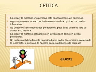 CRÍTICA
 La ética y la moral de una persona esta basada desde sus principios.
 Algunas personas actúan por instinto o racionalidad y otras por que las
influencian.
 No debemos ser influenciados por terceros, pues cada quien es libre de
actuar a su manera.
 La ética y la moral se aplica tanto en la vida diaria como en la vida
profesional.
 Un profesional debe tener la capacidad para poder diferenciar lo correcto de
lo incorrecto, la decisión de hacer lo correcto depende de cada ser.
GRACIAS
 