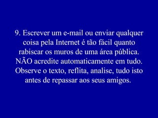 9. Escrever um e-mail ou enviar qualquer coisa pela Internet é tão fácil quanto rabiscar os muros de uma área pública. NÃO acredite automaticamente em tudo. Observe o texto, reflita, analise, tudo isto antes de repassar aos seus amigos.  