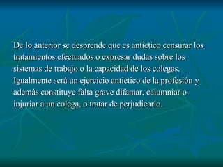 De lo anterior se desprende que es antietico censurar los  tratamientos efectuados o expresar dudas sobre los sistemas de trabajo o la capacidad de los colegas. Igualmente será un ejercicio antietico de la profesión y  además constituye falta grave difamar, calumniar o injuriar a un colega, o tratar de perjudicarlo.  