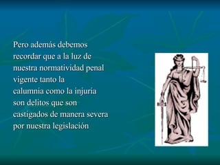 Pero además debemos recordar que a la luz de nuestra normatividad penal vigente tanto la calumnia como la injuria son delitos que son  castigados de manera severa por nuestra legislación  