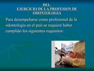 DEL  EJERCICIO DE LA PROFESION DE ODONTOLOGIA Para desempeñarse como profesional de la odontología en el país se requiere haber cumplido los siguientes requisitos: 