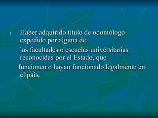 Haber adquirido titulo de odontólogo expedido por alguna de  las facultades o escuelas universitarias reconocidas por el Estado, que  funcionen o hayan funcionado legalmente en el país. 