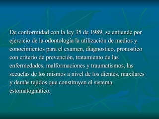 De conformidad con la ley 35 de 1989, se entiende por  ejercicio de la odontología la utilización de medios y conocimientos para el examen, diagnostico, pronostico con criterio de prevención, tratamiento de las  enfermedades, malformaciones y traumatismos, las secuelas de los mismos a nivel de los dientes, maxilares y demás tejidos que constituyen el sistema estomatognático. 
