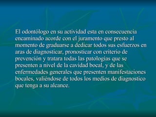 El odontólogo en su actividad esta en consecuencia encaminado acorde con el juramento que presto al momento de graduarse a dedicar todos sus esfuerzos en aras de diagnosticar, pronosticar con criterio de prevención y tratara todas las patologías que se presenten a nivel de la cavidad bocal, y de las enfermedades generales que presenten manifestaciones bocales, valiéndose de todos los medios de diagnostico que tenga a su alcance. 