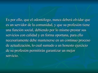 Es por ello, que el odontólogo, nunca deberá olvidar que es un servidor de la comunidad, y que su profesión tiene una función social, debiendo por lo mismo prestar sus servicios con calidad y en forma oportuna, para ello  necesariamente debe mantenerse en un continuo proceso de actualización, lo cual sumado a un honesto ejercicio de su profesión permitirán garantizar un mejor  servicio. 