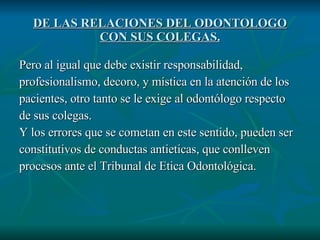 DE LAS RELACIONES DEL ODONTOLOGO CON SUS COLEGAS. Pero al igual que debe existir responsabilidad, profesionalismo, decoro, y mística en la atención de los pacientes, otro tanto se le exige al odontólogo respecto de sus colegas. Y los errores que se cometan en este sentido, pueden ser  constitutivos de conductas antieticas, que conlleven  procesos ante el Tribunal de Etica Odontológica. 
