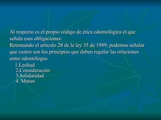 Al respecto es el propio código de ética odontológica el que  señala esas obligaciones: Retomando el artículo 28 de la ley 35 de 1989, podemos señalar  que cuatro son los principios que deben regular las relaciones entre odontólogos 1.Lealtad 2.Consideración 3.Solidaridad 4. Mutuo  