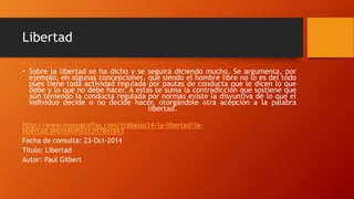 Libertad 
• Sobre la libertad se ha dicho y se seguirá diciendo mucho. Se argumenta, por 
ejemplo, en algunas concepciones, que siendo el hombre libre no lo es del todo 
pues tiene toda actividad regulada por pautas de conducta que le dicen lo que 
debe y lo que no debe hacer. A estas se suma la contradicción que sostiene que 
aún teniendo la conducta regulada por normas existe la disyuntiva de lo que el 
individuo decide o no decide hacer, otorgándole otra acepción a la palabra 
libertad. 
http://www.monografias.com/trabajos14/la-libertad/la-libertad. 
shtml#li#ixzz3H78et6h3 
Fecha de consulta: 23-Oct-2014 
Titulo: Libertad 
Autor: Paul Gilbert 
 