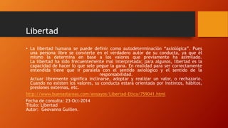 Libertad 
• La libertad humana se puede definir como autodeterminación “axiológica”. Pues 
una persona libre se convierte en el verdadero autor de su conducta, ya que él 
mismo la determina en base a los valores que previamente ha asimilado. 
La libertad ha sido frecuentemente mal interpretada; para algunos, libertad es la 
capacidad de hacer lo que sele pegue la gana. En realidad para ser correctamente 
entendida tiene que ir paralela con el sentido axiológico y el sentido de la 
responsabilidad. 
Actuar libremente significa inclinarse, adoptar y realizar un valor, o rechazarlo. 
Cuando no existen los valores, su conducta estará orientada por instintos, hábitos, 
presiones externas, etc. 
http://www.buenastareas.com/ensayos/Libertad-Etica/759041.html 
Fecha de consulta: 23-Oct-2014 
Titulo: Libertad 
Autor: Geovanna Guillen. 
 