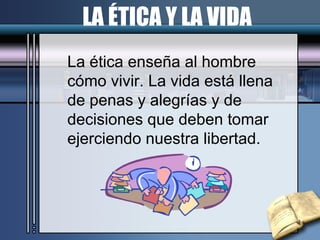 LA ÉTICA Y LA VIDA La ética enseña al hombre  cómo vivir. La vida está llena de penas y alegrías y de  decisiones que deben tomar ejerciendo nuestra libertad. 