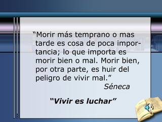 “ Morir más temprano o mas tarde es cosa de poca impor- tancia; lo que importa es morir bien o mal. Morir bien, por otra parte, es huir del peligro de vivir mal.” Séneca “ Vivir es luchar” 