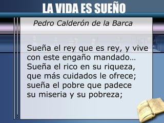 LA VIDA ES SUEÑO Pedro Calderón de la Barca Sueña el rey que es rey, y vive con este engaño mandado… Sueña el rico en su riqueza, que más cuidados le ofrece; sueña el pobre que padece su miseria y su pobreza; 