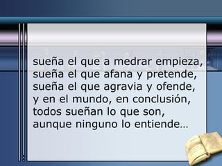 sueña el que a medrar empieza, sueña el que afana y pretende, sueña el que agravia y ofende, y en el mundo, en conclusión, todos sueñan lo que son, aunque ninguno lo entiende… 
